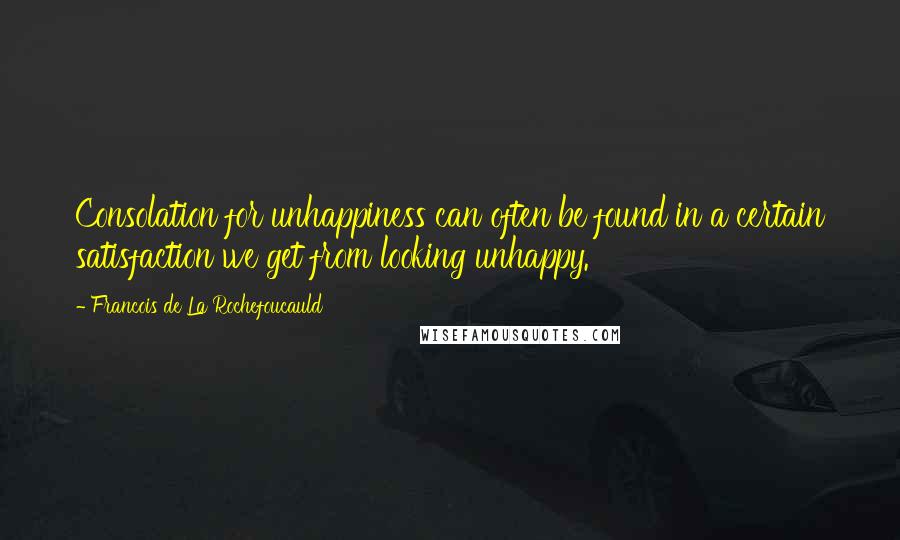 Francois De La Rochefoucauld Quotes: Consolation for unhappiness can often be found in a certain satisfaction we get from looking unhappy.