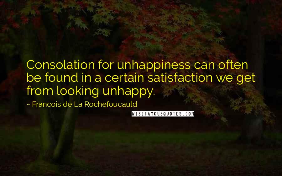 Francois De La Rochefoucauld Quotes: Consolation for unhappiness can often be found in a certain satisfaction we get from looking unhappy.