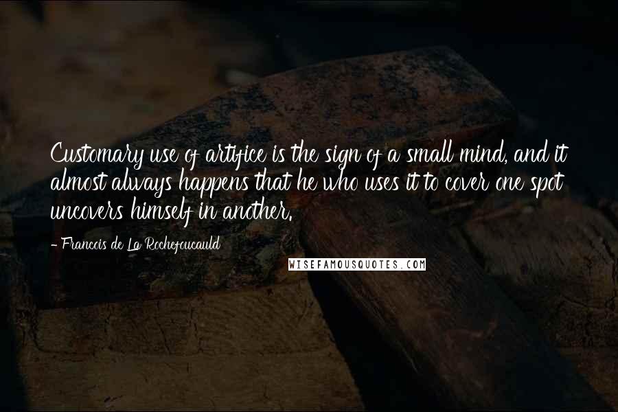 Francois De La Rochefoucauld Quotes: Customary use of artifice is the sign of a small mind, and it almost always happens that he who uses it to cover one spot uncovers himself in another.