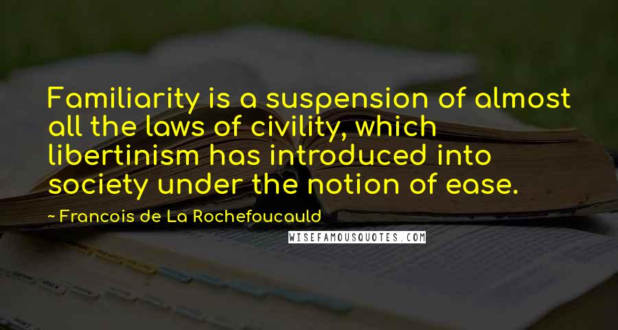 Francois De La Rochefoucauld Quotes: Familiarity is a suspension of almost all the laws of civility, which libertinism has introduced into society under the notion of ease.