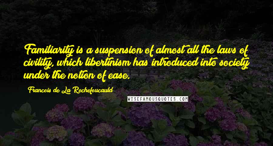 Francois De La Rochefoucauld Quotes: Familiarity is a suspension of almost all the laws of civility, which libertinism has introduced into society under the notion of ease.