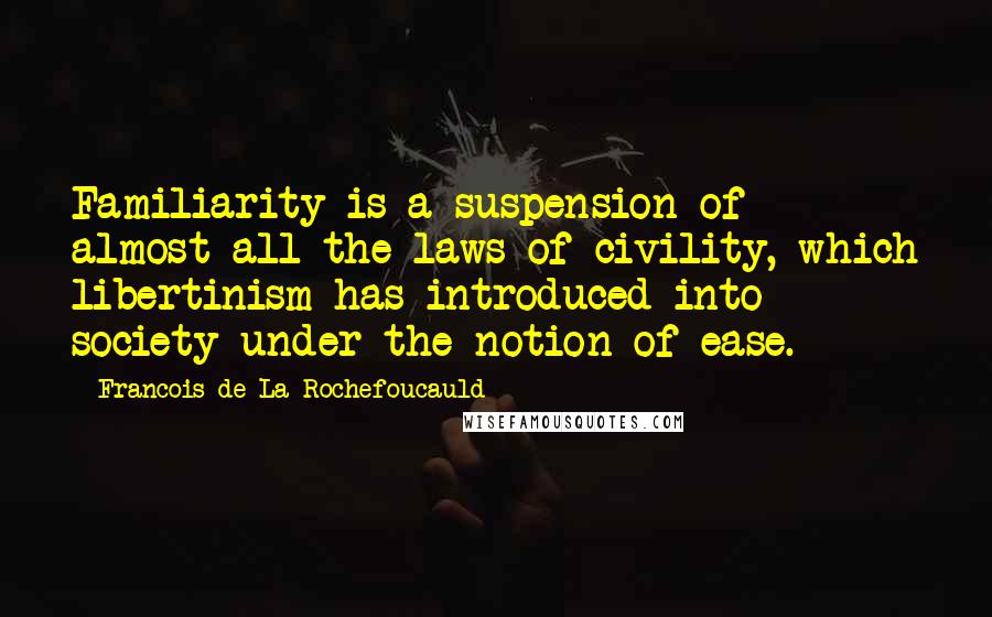 Francois De La Rochefoucauld Quotes: Familiarity is a suspension of almost all the laws of civility, which libertinism has introduced into society under the notion of ease.