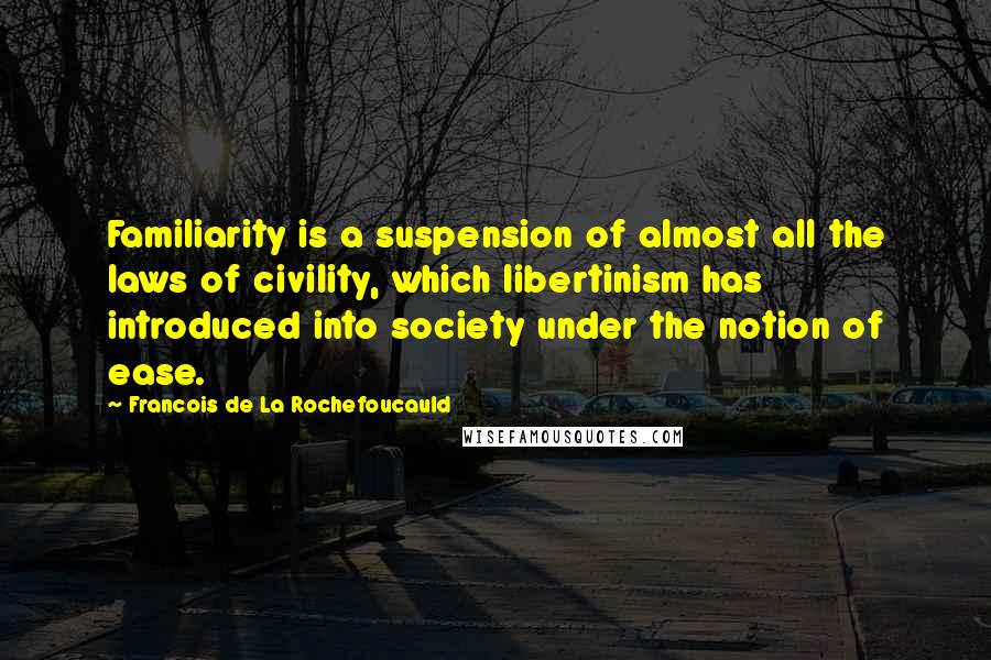 Francois De La Rochefoucauld Quotes: Familiarity is a suspension of almost all the laws of civility, which libertinism has introduced into society under the notion of ease.