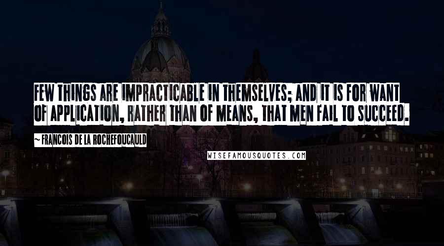 Francois De La Rochefoucauld Quotes: Few things are impracticable in themselves; and it is for want of application, rather than of means, that men fail to succeed.