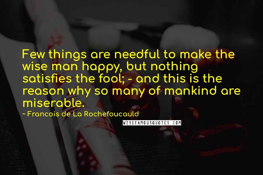 Francois De La Rochefoucauld Quotes: Few things are needful to make the wise man happy, but nothing satisfies the fool; - and this is the reason why so many of mankind are miserable.