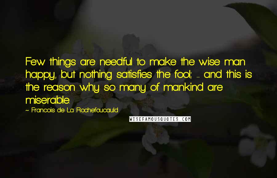 Francois De La Rochefoucauld Quotes: Few things are needful to make the wise man happy, but nothing satisfies the fool; - and this is the reason why so many of mankind are miserable.