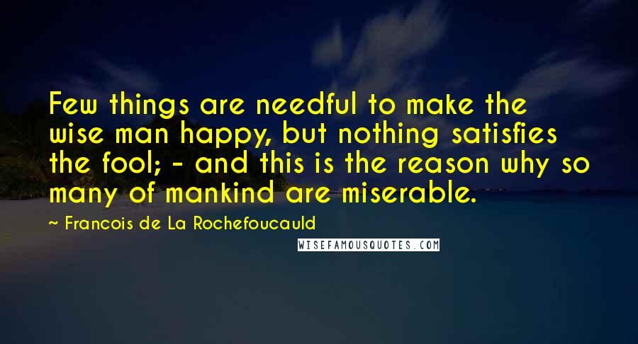Francois De La Rochefoucauld Quotes: Few things are needful to make the wise man happy, but nothing satisfies the fool; - and this is the reason why so many of mankind are miserable.