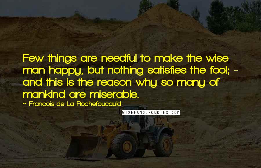 Francois De La Rochefoucauld Quotes: Few things are needful to make the wise man happy, but nothing satisfies the fool; - and this is the reason why so many of mankind are miserable.