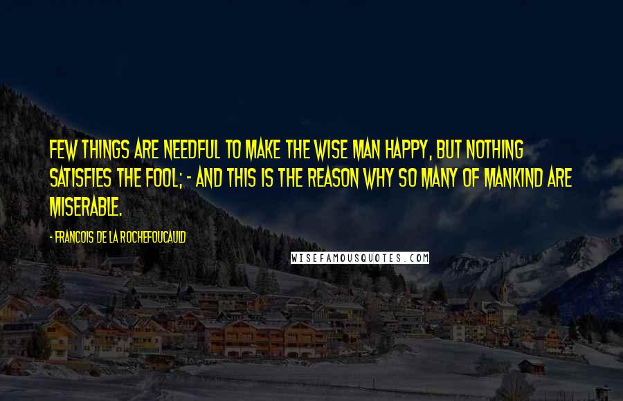 Francois De La Rochefoucauld Quotes: Few things are needful to make the wise man happy, but nothing satisfies the fool; - and this is the reason why so many of mankind are miserable.