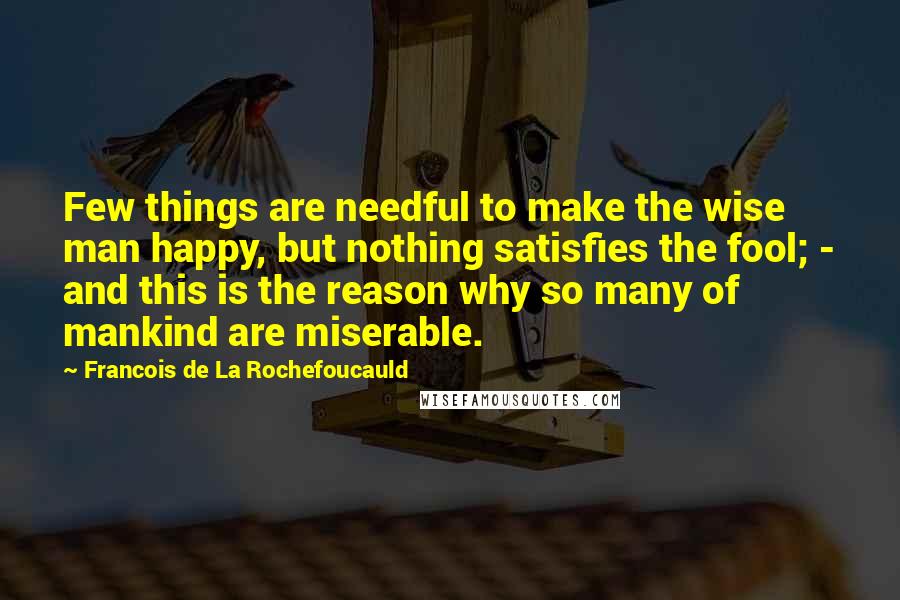 Francois De La Rochefoucauld Quotes: Few things are needful to make the wise man happy, but nothing satisfies the fool; - and this is the reason why so many of mankind are miserable.