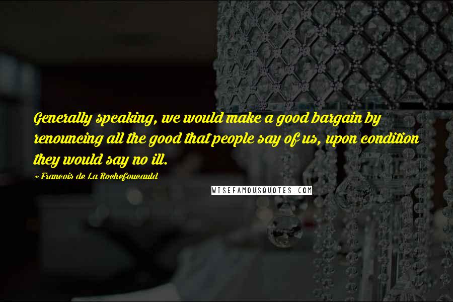 Francois De La Rochefoucauld Quotes: Generally speaking, we would make a good bargain by renouncing all the good that people say of us, upon condition they would say no ill.