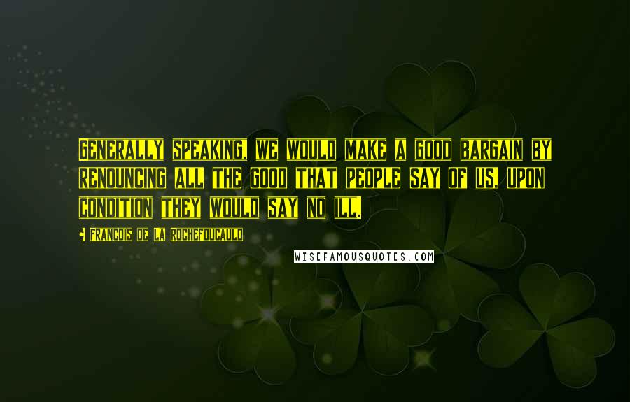 Francois De La Rochefoucauld Quotes: Generally speaking, we would make a good bargain by renouncing all the good that people say of us, upon condition they would say no ill.