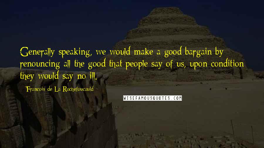 Francois De La Rochefoucauld Quotes: Generally speaking, we would make a good bargain by renouncing all the good that people say of us, upon condition they would say no ill.