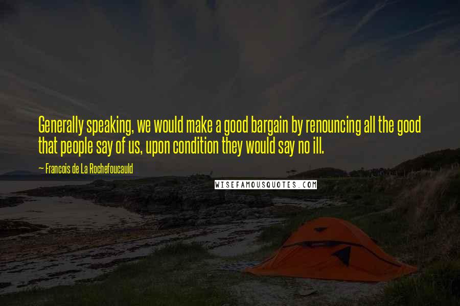 Francois De La Rochefoucauld Quotes: Generally speaking, we would make a good bargain by renouncing all the good that people say of us, upon condition they would say no ill.