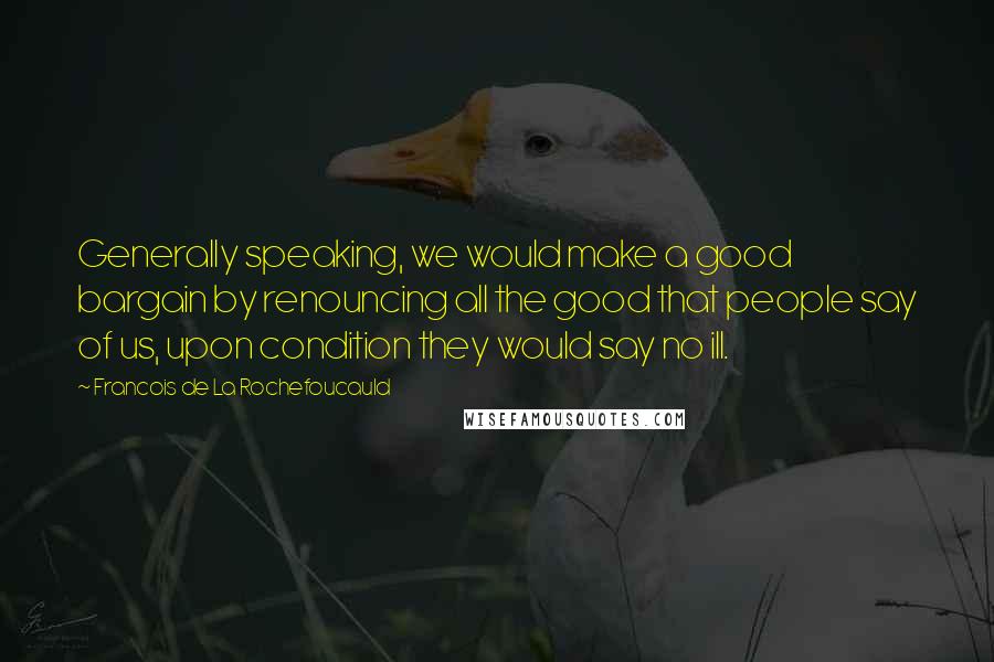 Francois De La Rochefoucauld Quotes: Generally speaking, we would make a good bargain by renouncing all the good that people say of us, upon condition they would say no ill.