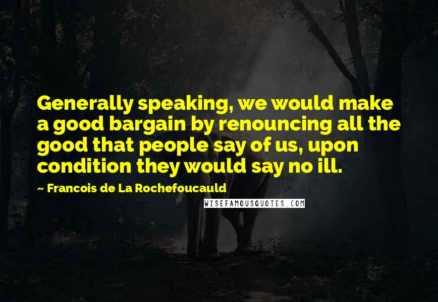 Francois De La Rochefoucauld Quotes: Generally speaking, we would make a good bargain by renouncing all the good that people say of us, upon condition they would say no ill.