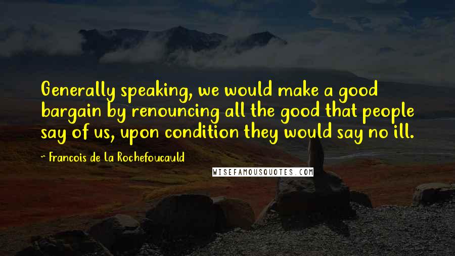 Francois De La Rochefoucauld Quotes: Generally speaking, we would make a good bargain by renouncing all the good that people say of us, upon condition they would say no ill.