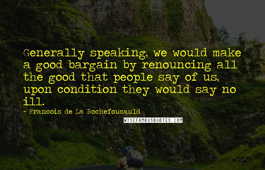 Francois De La Rochefoucauld Quotes: Generally speaking, we would make a good bargain by renouncing all the good that people say of us, upon condition they would say no ill.