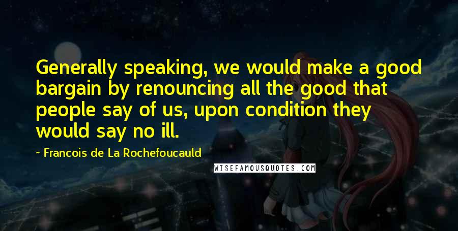 Francois De La Rochefoucauld Quotes: Generally speaking, we would make a good bargain by renouncing all the good that people say of us, upon condition they would say no ill.