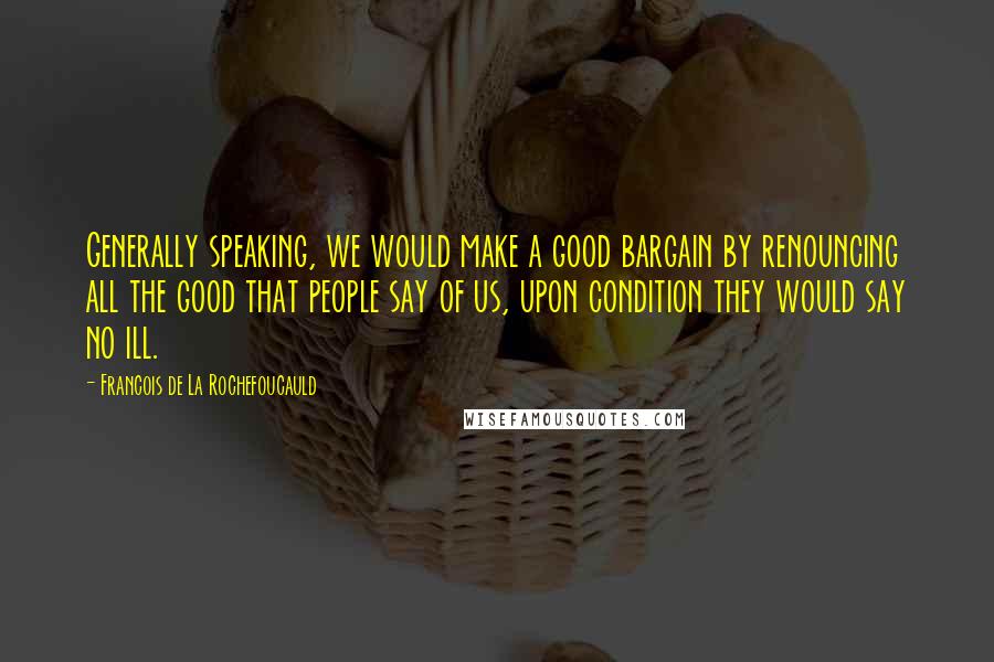 Francois De La Rochefoucauld Quotes: Generally speaking, we would make a good bargain by renouncing all the good that people say of us, upon condition they would say no ill.