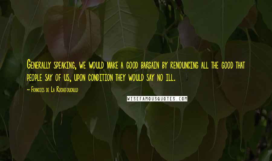 Francois De La Rochefoucauld Quotes: Generally speaking, we would make a good bargain by renouncing all the good that people say of us, upon condition they would say no ill.