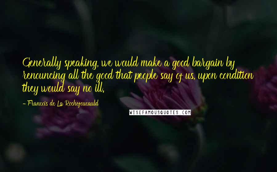 Francois De La Rochefoucauld Quotes: Generally speaking, we would make a good bargain by renouncing all the good that people say of us, upon condition they would say no ill.