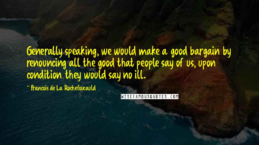 Francois De La Rochefoucauld Quotes: Generally speaking, we would make a good bargain by renouncing all the good that people say of us, upon condition they would say no ill.