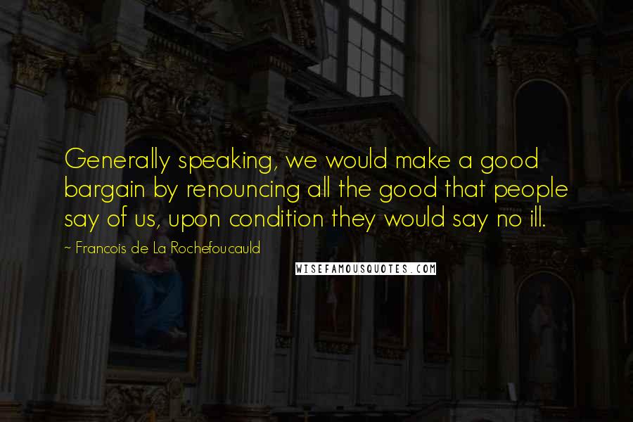 Francois De La Rochefoucauld Quotes: Generally speaking, we would make a good bargain by renouncing all the good that people say of us, upon condition they would say no ill.