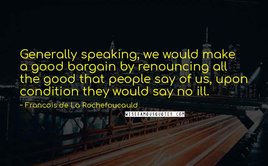 Francois De La Rochefoucauld Quotes: Generally speaking, we would make a good bargain by renouncing all the good that people say of us, upon condition they would say no ill.