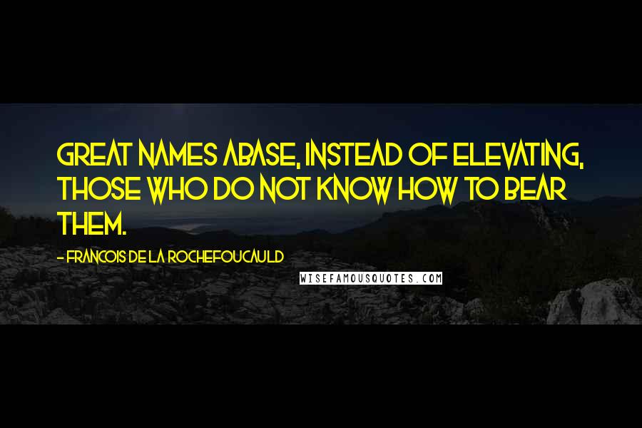 Francois De La Rochefoucauld Quotes: Great names abase, instead of elevating, those who do not know how to bear them.