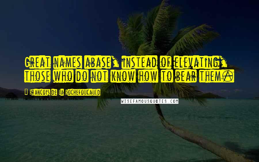 Francois De La Rochefoucauld Quotes: Great names abase, instead of elevating, those who do not know how to bear them.