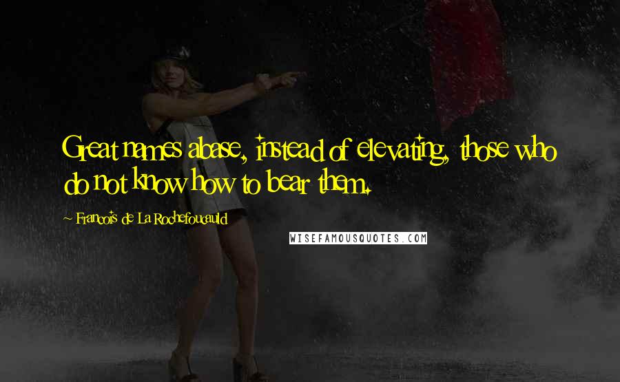 Francois De La Rochefoucauld Quotes: Great names abase, instead of elevating, those who do not know how to bear them.