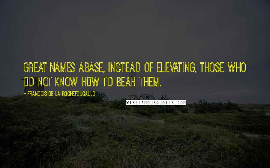 Francois De La Rochefoucauld Quotes: Great names abase, instead of elevating, those who do not know how to bear them.