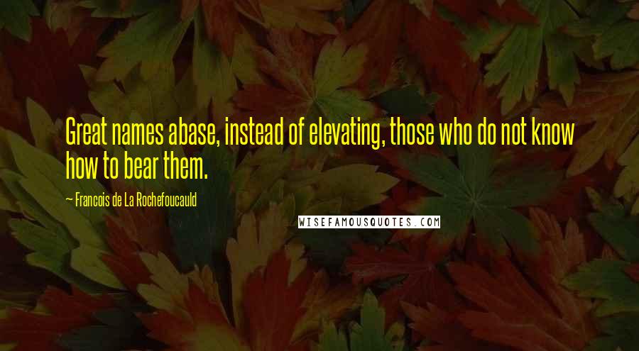 Francois De La Rochefoucauld Quotes: Great names abase, instead of elevating, those who do not know how to bear them.