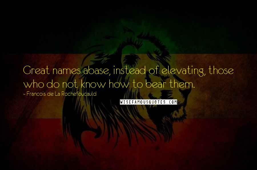 Francois De La Rochefoucauld Quotes: Great names abase, instead of elevating, those who do not know how to bear them.
