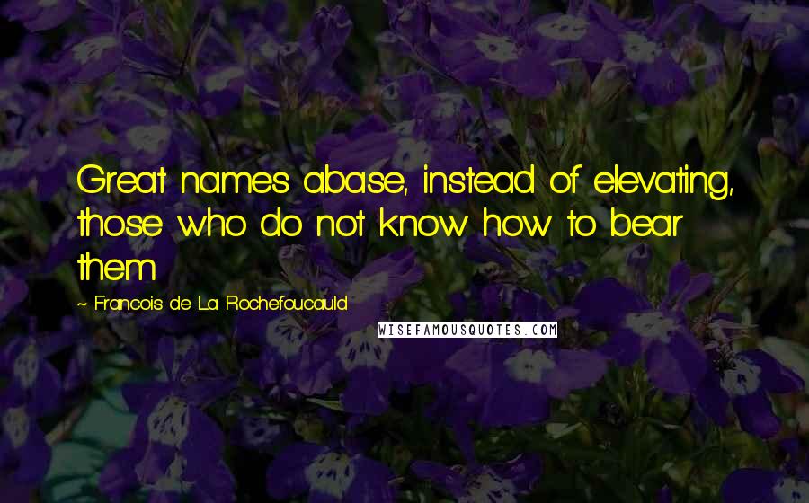 Francois De La Rochefoucauld Quotes: Great names abase, instead of elevating, those who do not know how to bear them.