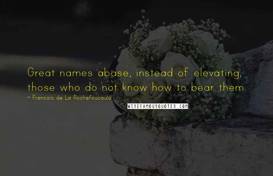 Francois De La Rochefoucauld Quotes: Great names abase, instead of elevating, those who do not know how to bear them.