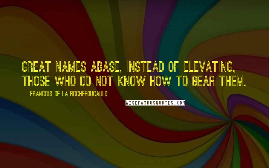 Francois De La Rochefoucauld Quotes: Great names abase, instead of elevating, those who do not know how to bear them.