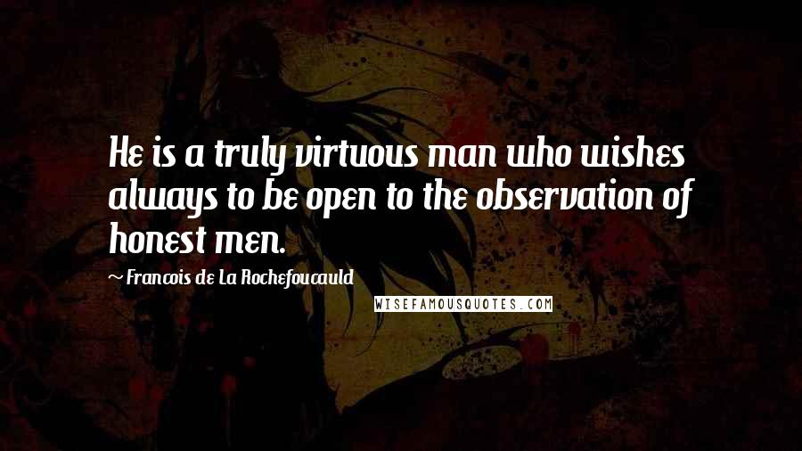 Francois De La Rochefoucauld Quotes: He is a truly virtuous man who wishes always to be open to the observation of honest men.