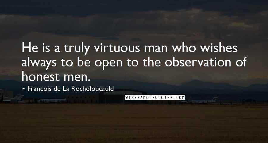 Francois De La Rochefoucauld Quotes: He is a truly virtuous man who wishes always to be open to the observation of honest men.