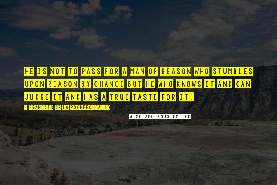 Francois De La Rochefoucauld Quotes: He is not to pass for a man of reason who stumbles upon reason by chance but he who knows it and can judge it and has a true taste for it.