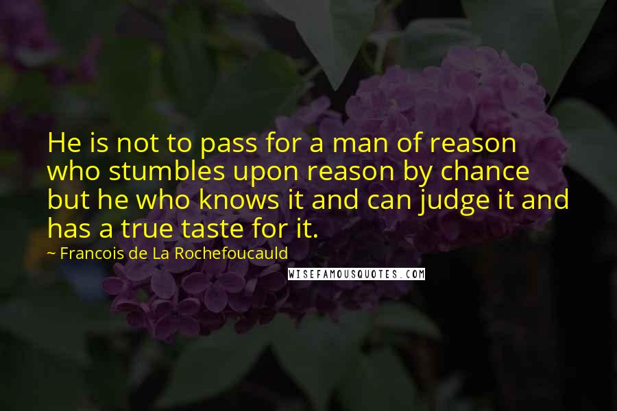 Francois De La Rochefoucauld Quotes: He is not to pass for a man of reason who stumbles upon reason by chance but he who knows it and can judge it and has a true taste for it.