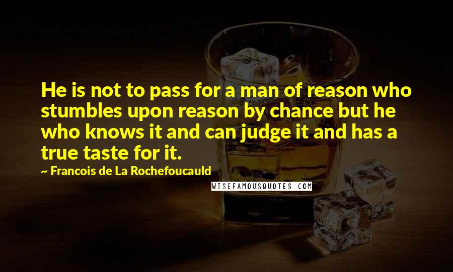 Francois De La Rochefoucauld Quotes: He is not to pass for a man of reason who stumbles upon reason by chance but he who knows it and can judge it and has a true taste for it.