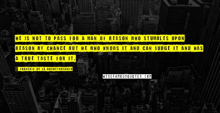 Francois De La Rochefoucauld Quotes: He is not to pass for a man of reason who stumbles upon reason by chance but he who knows it and can judge it and has a true taste for it.