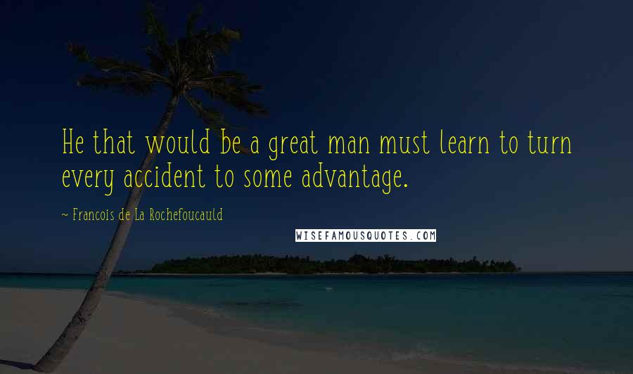 Francois De La Rochefoucauld Quotes: He that would be a great man must learn to turn every accident to some advantage.