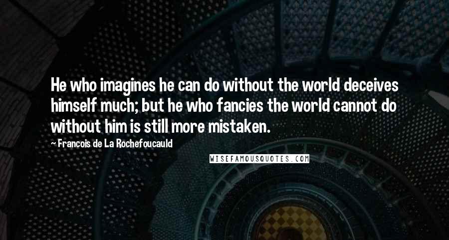 Francois De La Rochefoucauld Quotes: He who imagines he can do without the world deceives himself much; but he who fancies the world cannot do without him is still more mistaken.