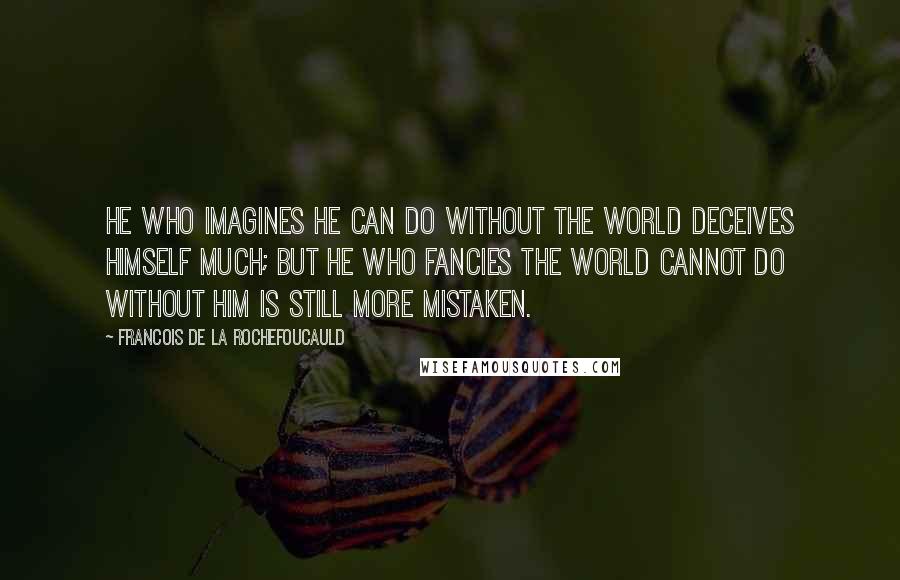 Francois De La Rochefoucauld Quotes: He who imagines he can do without the world deceives himself much; but he who fancies the world cannot do without him is still more mistaken.