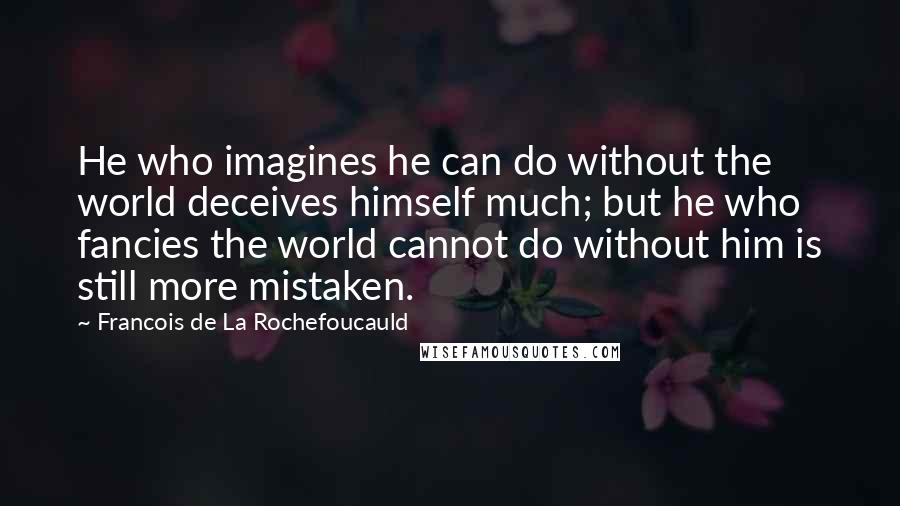 Francois De La Rochefoucauld Quotes: He who imagines he can do without the world deceives himself much; but he who fancies the world cannot do without him is still more mistaken.