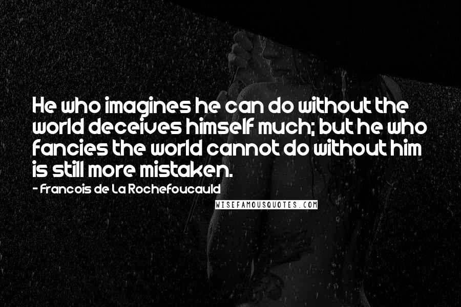 Francois De La Rochefoucauld Quotes: He who imagines he can do without the world deceives himself much; but he who fancies the world cannot do without him is still more mistaken.