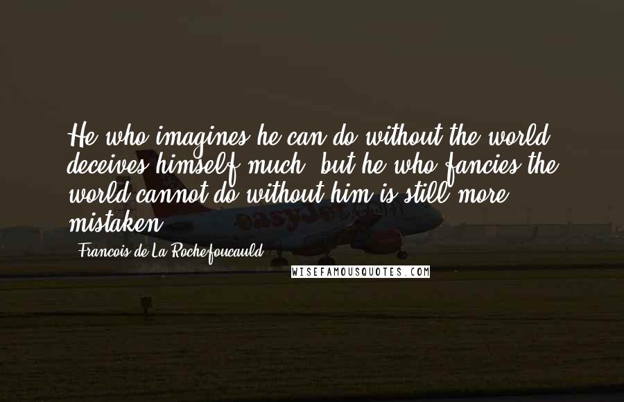 Francois De La Rochefoucauld Quotes: He who imagines he can do without the world deceives himself much; but he who fancies the world cannot do without him is still more mistaken.